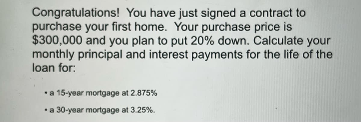 Congratulations! You have just signed a contract to
purchase your first home. Your purchase price is
$300,000 and you plan to put 20% down. Calculate your
monthly principal and interest payments for the life of the
loan for:
• a 15-year mortgage at 2.875%
• a 30-year mortgage at 3.25%.