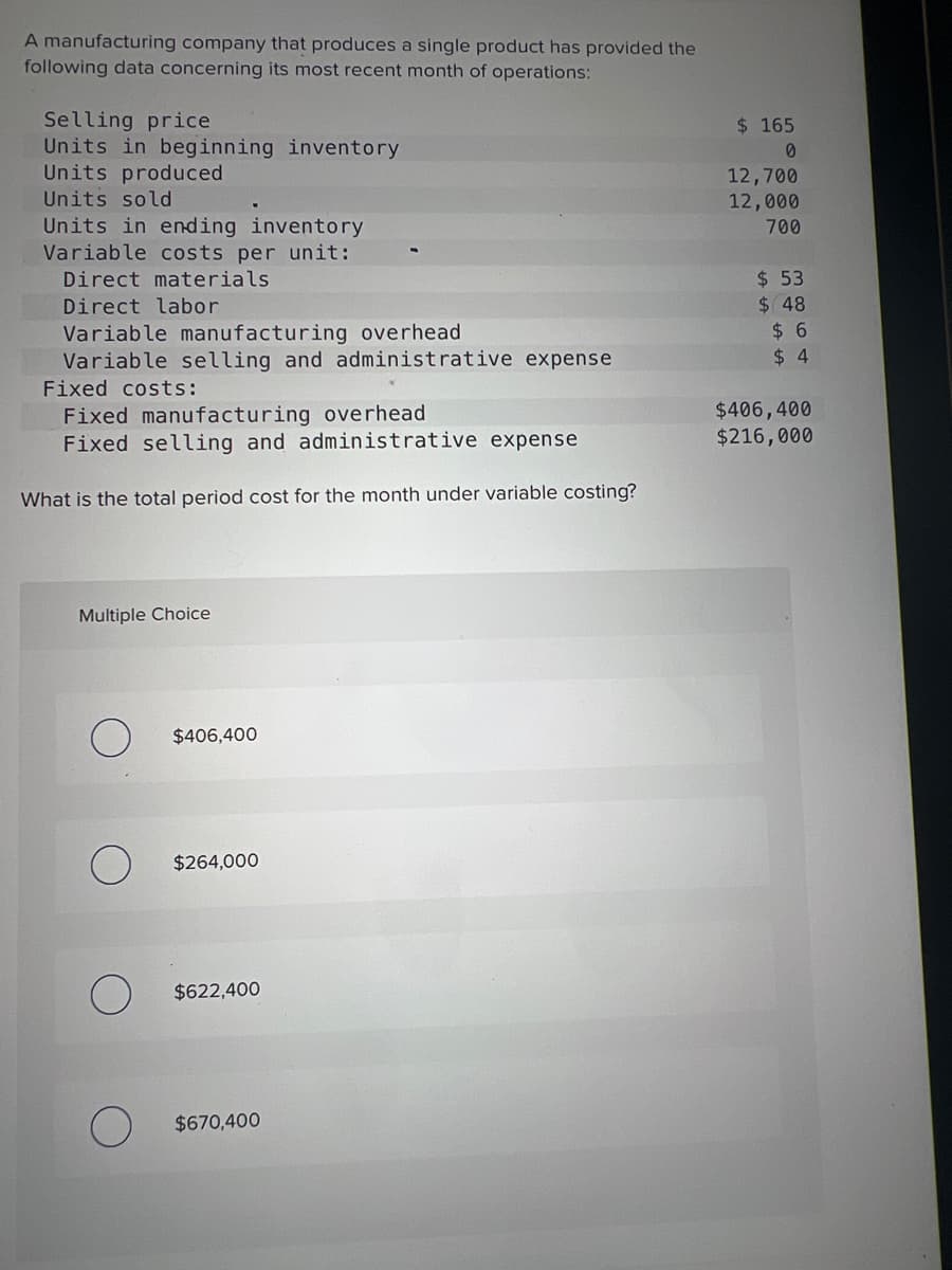 A manufacturing company that produces a single product has provided the
following data concerning its most recent month of operations:
Selling price
Units in beginning inventory
Units produced
Units sold
Units in ending inventory
Variable costs per unit:
Direct materials
Direct labor
Variable manufacturing overhead
Variable selling and administrative expense
Fixed costs:
Fixed manufacturing overhead
Fixed selling and administrative expense
What is the total period cost for the month under variable costing?
Multiple Choice
$406,400
$264,000
$622,400
$670,400
$ 165
0
12,700
12,000
700
$ 53
$ 48
$6
$4
$406,400
$216,000
