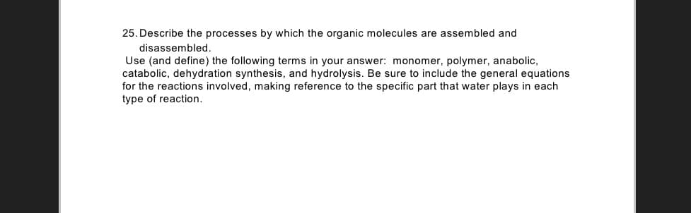 25. Describe the processes by which the organic molecules are assembled and
disassembled.
Use (and define) the following terms in your answer: monomer, polymer, anabolic,
catabolic, dehydration synthesis, and hydrolysis. Be sure to include the general equations
for the reactions involved, making reference to the specific part that water plays in each
type of reaction.
