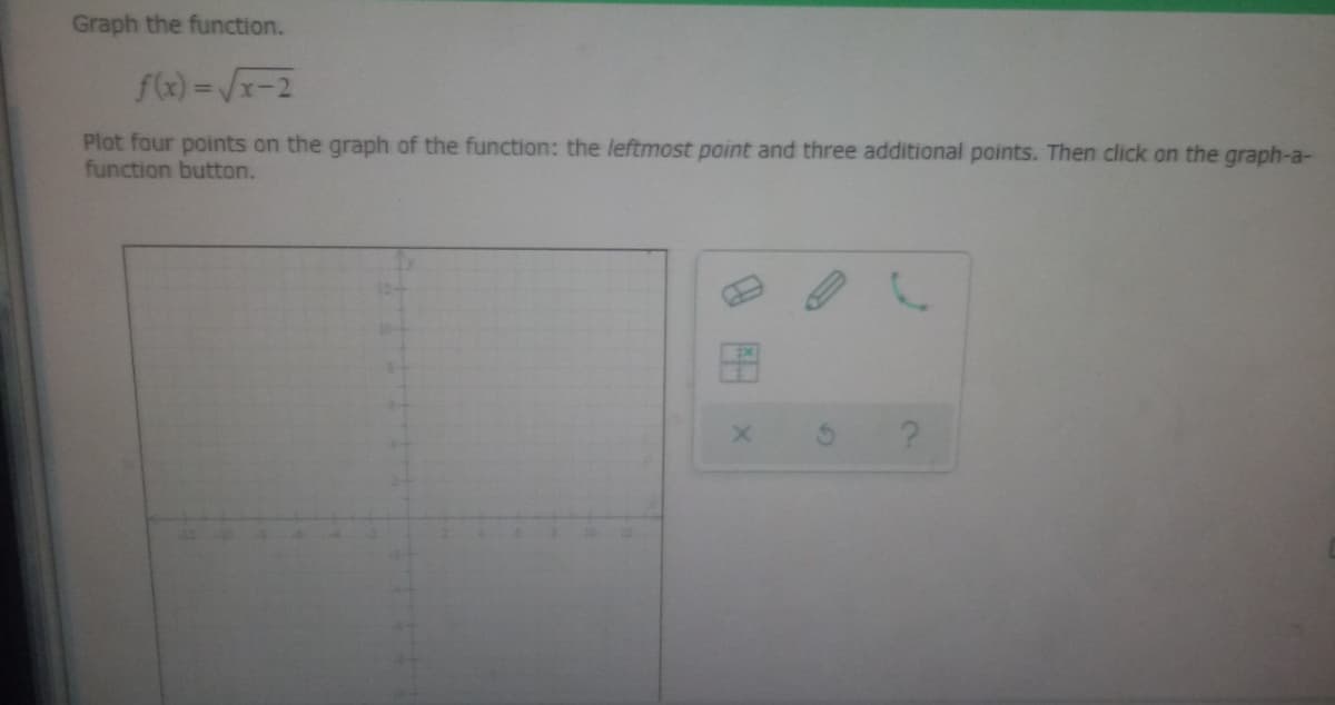Graph the function.
f(x)=√x-2
Plot four points on the graph of the function: the leftmost point and three additional points. Then click on the graph-a-
function button.