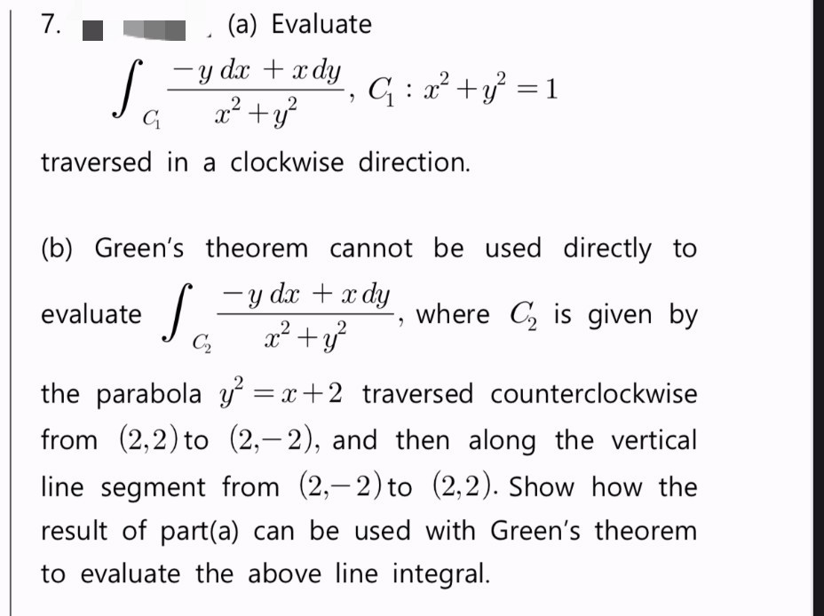 7.
-
-y dx + x dy
S
C₁: x² + y² = 1
C₁
x² + y²
traversed in a clockwise direction.
(b) Green's theorem cannot be used directly to
evaluate
S
-y dx + x dy
C₂ x² + y²
where C₂ is given by
the parabola y² = x+2 traversed counterclockwise
from (2,2) to (2,-2), and then along the vertical
line segment from (2,-2) to (2,2). Show how the
result of part(a) can be used with Green's theorem
to evaluate the above line integral.
(a) Evaluate