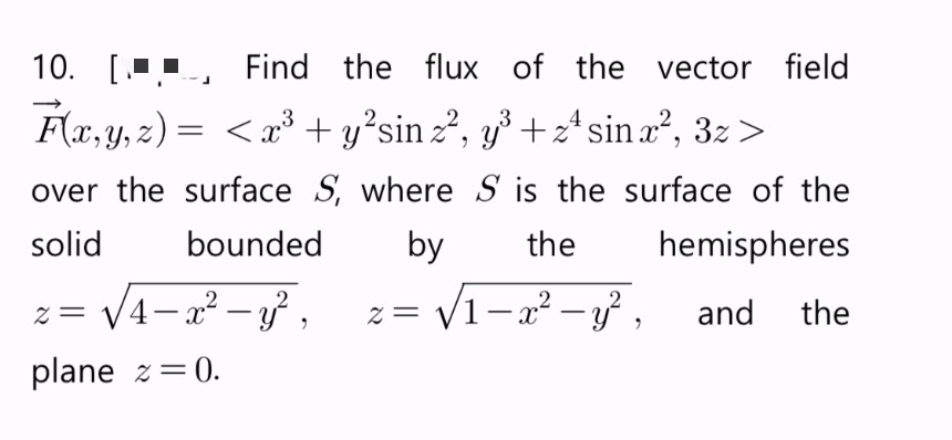 10. [J
Find the flux of the vector field
3
F(x, y, z)= < x³ + y²sin z², y³ + z² sin x², 3z >
over the surface S, where S is the surface of the
solid
bounded
by the
hemispheres
z= √1-x² - y², and the
z = √√√4-x² - y²,
plane z=0.
