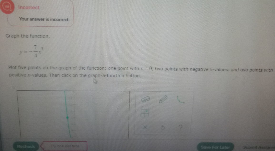 Incorrect
Your answer is incorrect.
Graph the function.
y =
Plot five points on the graph of the function: one point with x = 0, two points with negative x-values, and two points with
positive x-values. Then click on the graph-a-function button.
Recheck
Try one last time
Save For Later
Submit Assignm
