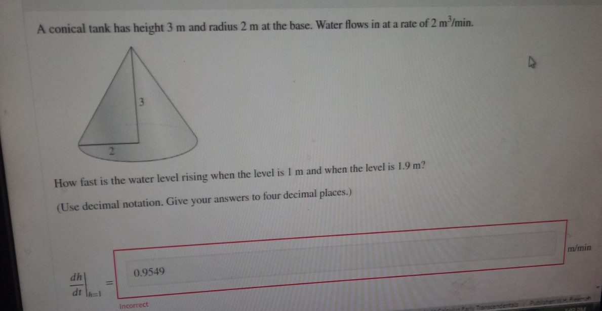 A conical tank has height 3 m and radius 2 m at the base. Water flows in at a rate of 2 m³/min.
2
How fast is the water level rising when the level is 1 m and when the level is 1.9 m?
(Use decimal notation. Give your answers to four decimal places.)
dh
dt
0.9549
Incorrect
m/min
5.02 PM