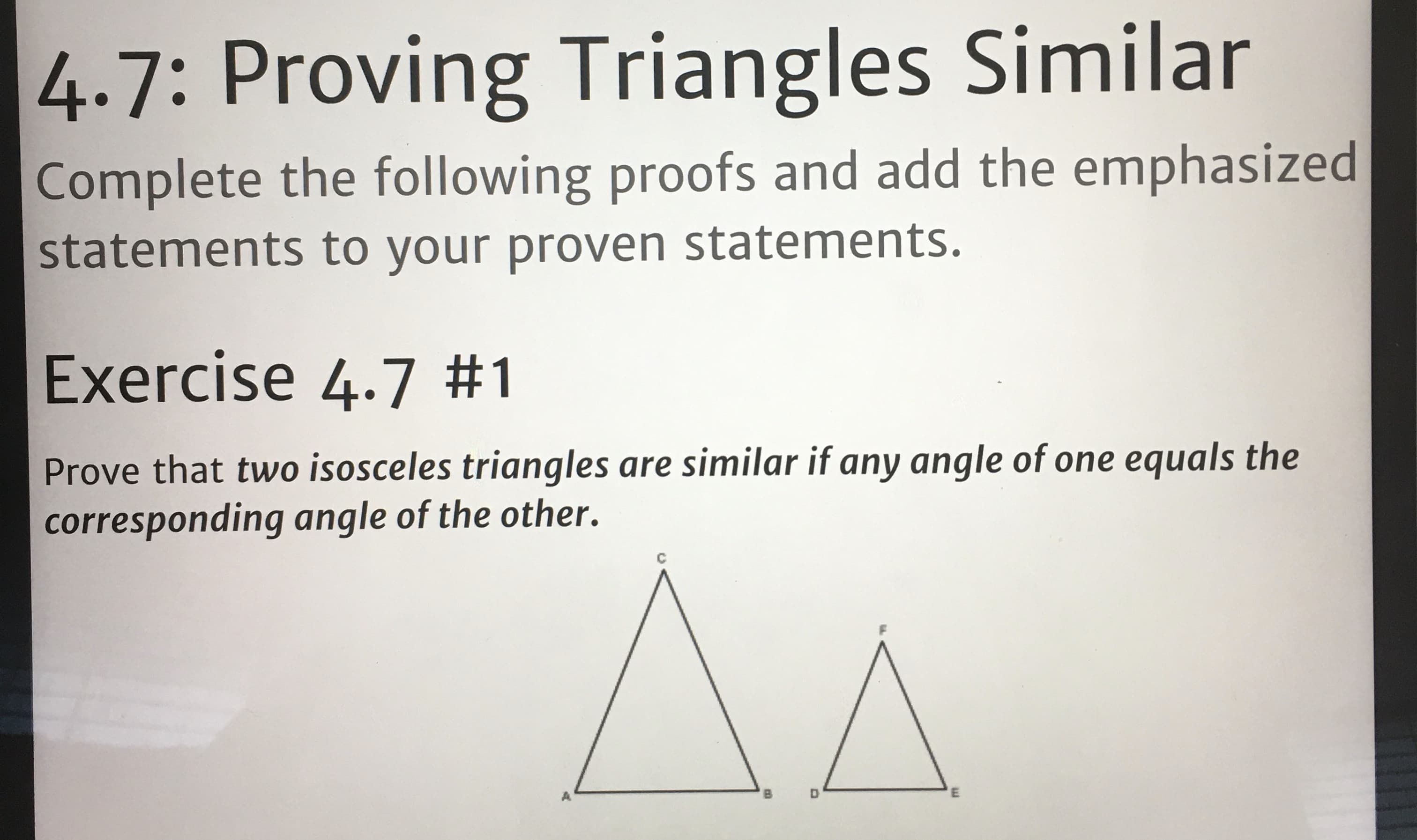 4.7: Proving Triangles Similar
Complete the following proofs and add the emphasized
statements to your proven statements.
Exercise 4.7 #1
Prove that two isosceles triangles are similar if any angle of one equals the
corresponding angle of the other.
A.
B.
