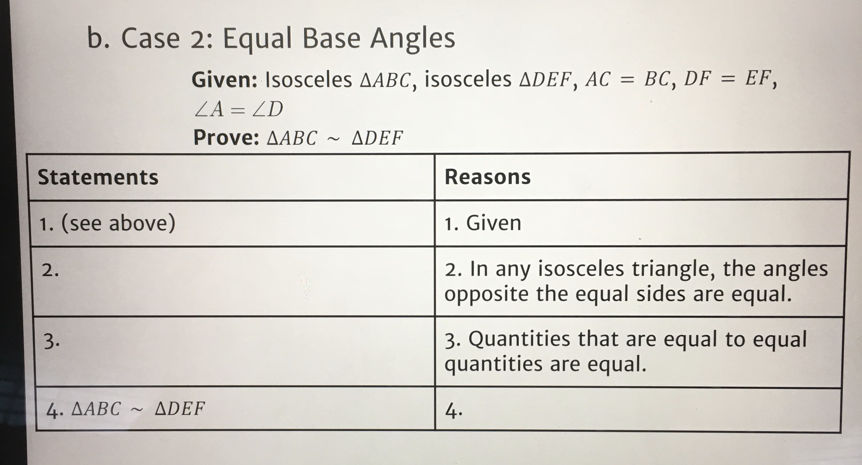 b. Case 2: Equal Base Angles
Given: Isosceles AABC, isosceles ADEF, AC = BC, DF = EF,
%3D
ZA = ZD
Prove: AABC
ADEF
Statements
Reasons
1. (see above)
1. Given
2. In any isosceles triangle, the angles
opposite the equal sides are equal.
2.
3. Quantities that are equal to equal
quantities are equal.
3.
4. AABC ~ ADEF
4.
