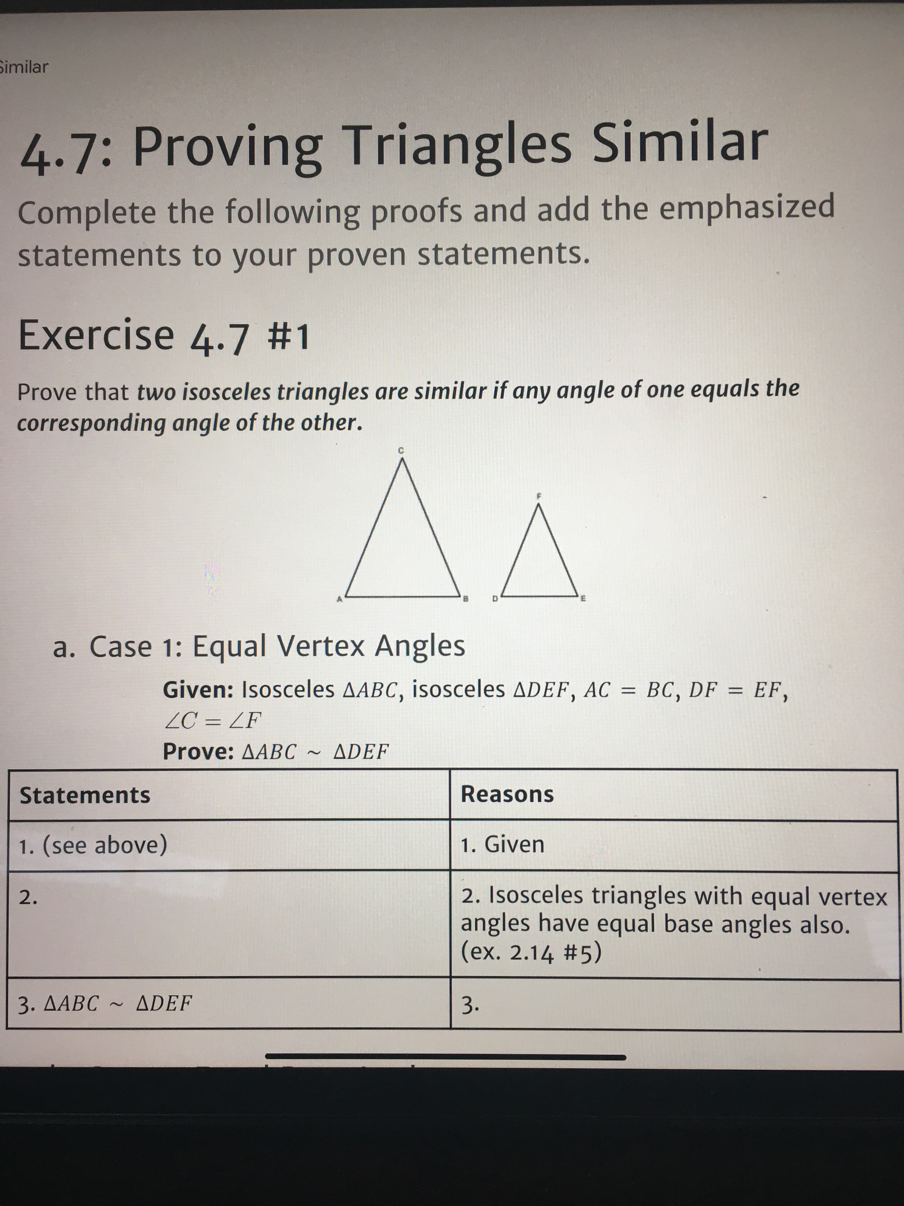 Similar
4.7:Provir
ng Triangles Similar
Complete the following proofs and add the emphasized
statements to your proven statements.
Exercise 4.7 #1
Prove that two isosceles triangles are similar if any angle of one equals the
corresponding angle of the other.
a. Case 1: Equal Vertex Angles
Given: Isosceles AABC, isosceles ADEF, AC = BC, DF = EF,
%3D
ZC = ZF
Prove: AABC
ADEF
Statements
Reasons
1. (see above)
1. Given
2. Isosceles triangles with equal vertex
angles have equal base angles also.
(ex. 2.14 #5)
2.
3. AABC ~ ADEF
3.
