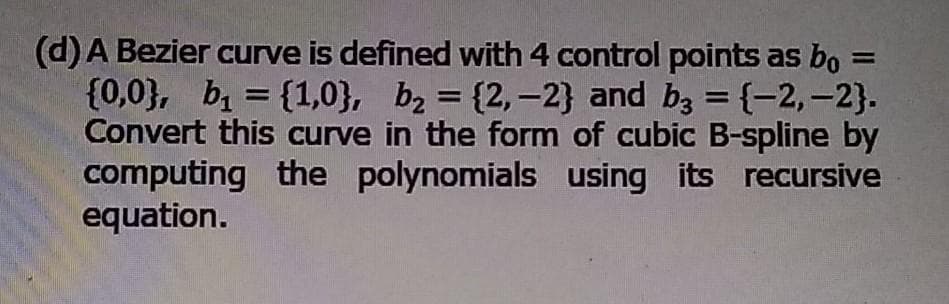 (d)A Bezier curve is defined with 4 control points as bo =
{0,0}, b = {1,0}, bz = {2,-2} and bz = {-2,-2}.
Convert this curve in the form of cubic B-spline by
computing the polynomials using its recursive
equation.
