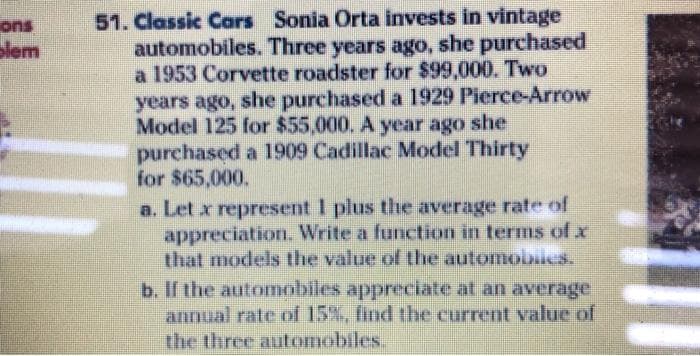 51. Classic Cars Sonia Orta invests in vintage
automobiles. Three years ago, she purchased
a 1953 Corvette roadster for $99,000. Two
years ago, she purchased a 1929 Pierce-Arrow
Model 125 for $55,000. A year ago she
purchased a 1909 Cadillac Model Thirty
for $65,000.
ons
olem
a. Let x represent I plus the average rate of
appreciation. Write a function in terms of x
that models the value of the automobsies.
b. If the automobiles appreciiate at an average
annual rate of 15%, find the current value of
the three automobiles.
