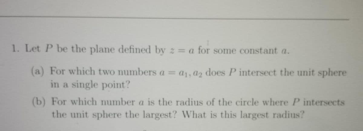 1. Let P be the plane defined by z = a for some constant a.
%3D
(a) For which two numbers a = a1, a2 does P intersect the unit sphere
in a single point?
(b) For which number a is the radius of the circle where P intersects
the unit sphere the largest? What is this largest radius?
