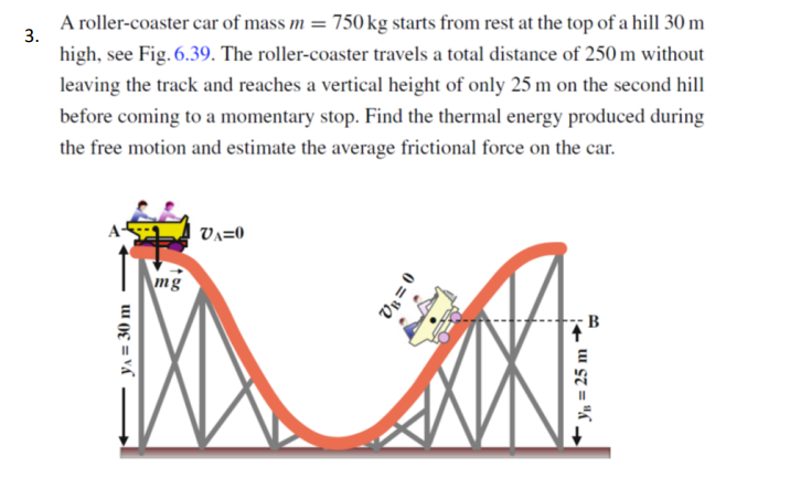 A roller-coaster car of mass m
= 750 kg starts from rest at the top of a hill 30 m
3.
high, see Fig. 6.39. The roller-coaster travels a total distance of 250 m without
leaving the track and reaches a vertical height of only 25 m on the second hill
before coming to a momentary stop. Find the thermal energy produced during
the free motion and estimate the average frictional force on the car.
Va=0
mg
B
YA = 30 m
0 = "2
Yn = 25 m ~
