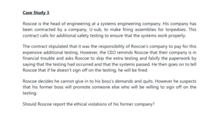 Case Study 3
Roscoe is the head of engineering at a systems engineering company. His company has
been contracted by a company, U-sub, to make firing assemblies for torpedoes. This
contract calls for additional safety testing to ensure that the systems work properly.
The contract stipulated that it was the responsibility of Roscoe's company to pay for this
expensive additional testing. However, the CEO reminds Roscoe that their company is in
financial trouble and asks Roscoe to skip the extra testing and falsify the paperwork by
saying that the testing had occurred and that the systems passed. He then goes on to tell
Roscoe that if he doesn't sign off on the testing, he will be fired.
Roscoe decides he cannot give in to his boss's demands and quits. However he suspects
that his former boss will promote someone else who will be willing to sign off on the
testing.
Should Roscoe report the ethical violations of his former company?
