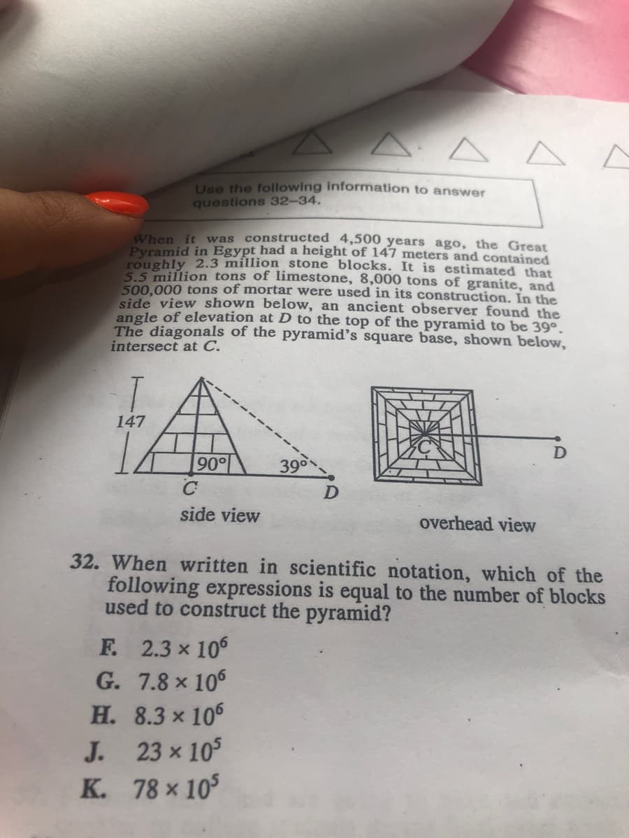 AAA
Use the following information to answer
questions 32-34.
When it was constructed 4,500 years ago, the Great
Pyramid in Egypt had a height of 147 meters and contained
roughly 2.3 million stone blocks. It is estimated that
5.5 million tons of limestone, 8,000 tons of granite, and
500,000 tons of mortar were used in its construction. In the
side view shown below, an ancient observer found the
angle of elevation at D to the top of the pyramid to be 39°.
The diagonals of the pyramid's square base, shown below,
intersect at C.
147
90
39
side view
overhead view
32. When written in scientific notation, which of the
following expressions is equal to the number of blocks
used to construct the pyramid?
F. 2.3 x 106
G. 7.8 x 106
Н. 8.3 x 105
J. 23 x 105
K. 78 x 10
