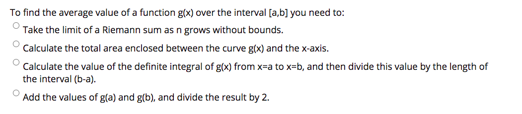 To find the average value of a function g(x) over the interval [a,b] you need to:
Take the limit of a Riemann sum as n grows without bounds.
Calculate the total area enclosed between the curve g(x) and the x-axis.
Calculate the value of the definite integral of g(x) from x-a to x=b, and then divide this value by the length of
the interval (b-a).
Add the values of g(a) and g(b), and divide the result by 2.
