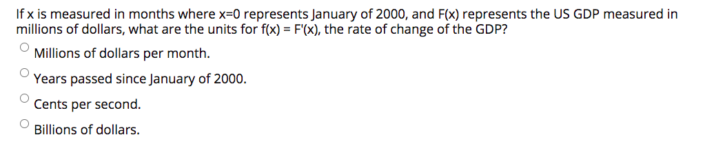 If x is measured in months where x=0 represents January of 2000, and F(x) represents the US GDP measured in
millions of dollars, what are the units for f(x) = F'(x), the rate of change of the GDP?
Millions of dollars per month.
Years passed since January of 2000.
Cents per second.
Billions of dollars.
