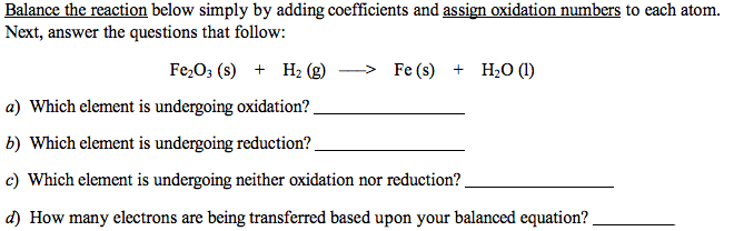 Balance the reaction below simply by adding coefficients and assign oxidation numbers to each atom.
Next, answer the questions that follow:
Fe,O3 (s) + H2 (g)
> Fe (s)
+ H2O (1)
a) Which element is undergoing oxidation?
b) Which element is undergoing reduction?.
c) Which element is undergoing neither oxidation nor reduction?
d) How many electrons are being transferred based upon your balanced equation?
