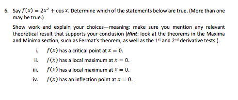 6. Say f(x) = 2x² + cos x. Determine which of the statements below are true. (More than one
may be true.)
Show work and explain your choices-meaning: make sure you mention any relevant
theoretical result that supports your conclusion (Hint: look at the theorems in the Maxima
and Minima section, such as Fermat's theorem, as well as the 1" and 2nd derivative tests.).
i. f(x) has a critical point at x = 0.
i. f(x) has a local maximum at x = 0.
iii. f(x) has a local maximum at x = 0.
iv.
f(x) has an inflection point at x = 0.
