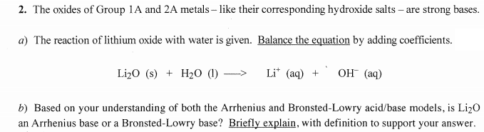 2. The oxides of Group 1A and 2A metals – like their corresponding hydroxide salts – are strong bases.
a) The reaction of lithium oxide with water is given. Balance the equation by adding coefficients.
Li20 (s) + H20 (1) ->
Li* (aq) +
OH (aq)
b) Based on your understanding of both the Arrhenius and Bronsted-Lowry acid/base models, is Li20
an Arrhenius base or a Bronsted-Lowry base? Briefly explain, with definition to support your answer.
