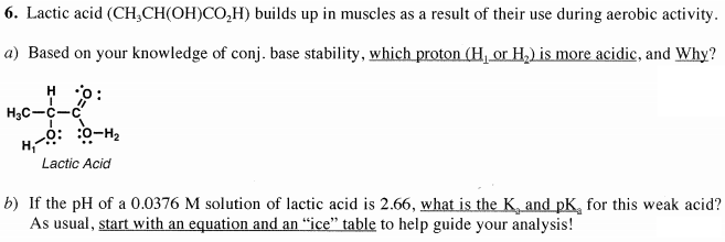 6. Lactic acid (CH,CH(OH)CO,H) builds up in muscles as a result of their use during aerobic activity.
a) Based on your knowledge of conj. base stability, which proton (H, or H,) is more acidic, and Why?
H 0:
H3C-C-C
?H-ö: :ö-H
Lactic Acid
b) If the pH of a 0.0376 M solution of lactic acid is 2.66, what is the K, and pK, for this weak acid?
As usual, start with an equation and an “ice" table to help guide your analysis!
