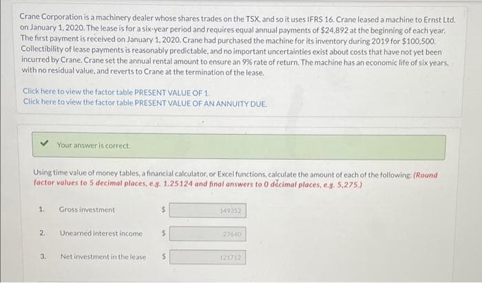 Crane Corporation is a machinery dealer whose shares trades on the TSX, and so it uses IFRS 16. Crane leased a machine to Ernst Ltd.
on January 1, 2020. The lease is for a six-year period and requires equal annual payments of $24,892 at the beginning of each year.
The first payment is received on January 1, 2020. Crane had purchased the machine for its inventory during 2019 for $100,500.
Collectibility of lease payments is reasonably predictable, and no important uncertainties exist about costs that have not yet been
incurred by Crane. Crane set the annual rental amount to ensure an 9% rate of return. The machine has an economic life of six years,
with no residual value, and reverts to Crane at the termination of the lease.
Click here to view the factor table PRESENT VALUE OF 1.
Click here to view the factor table PRESENT VALUE OF AN ANNUITY DUE.
Your answer is correct.
Using time value of money tables, a financial calculator, or Excel functions, calculate the amount of each of the following: (Round
factor values to 5 decimal places, e.g. 1.25124 and final answers to 0 decimal places, e.g. 5,275.)
1.
Gross investment
$
149352
2.
Unearned interest income
$
27640
3.
Net investment in the lease
121712