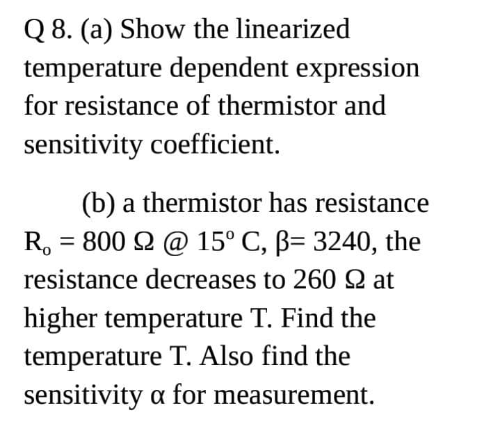 Q 8. (a) Show the linearized
temperature dependent expression
for resistance of thermistor and
sensitivity coefficient.
(b) a thermistor has resistance
R. 800 9 @ 15° C, ß= 3240, the
resistance decreases to 260 2 at
=
higher temperature T. Find the
temperature T. Also find the
sensitivity a for measurement.