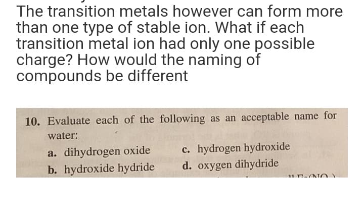 The transition metals however can form more
than one type of stable ion. What if each
transition metal ion had only one possible
charge? How would the naming of
compounds be different
10. Evaluate each of the following as an acceptable name for
water:
a. dihydrogen oxide
b. hydroxide hydride
c. hydrogen hydroxide
d. oxygen dihydride
LE-ONO