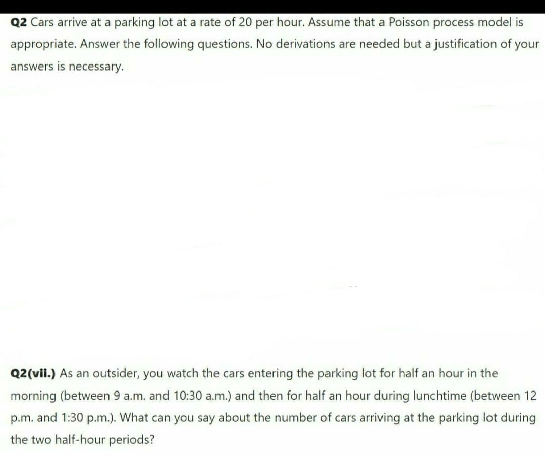 Q2 Cars arrive at a parking lot at a rate of 20 per hour. Assume that a Poisson process model is
appropriate. Answer the following questions. No derivations are needed but a justification of your
answers is necessary.
Q2(vii.) As an outsider, you watch the cars entering the parking lot for half an hour in the
morning (between 9 a.m. and 10:30 a.m.) and then for half an hour during lunchtime (between 12
p.m. and 1:30 p.m.). What can you say about the number of cars arriving at the parking lot during
the two half-hour periods?
