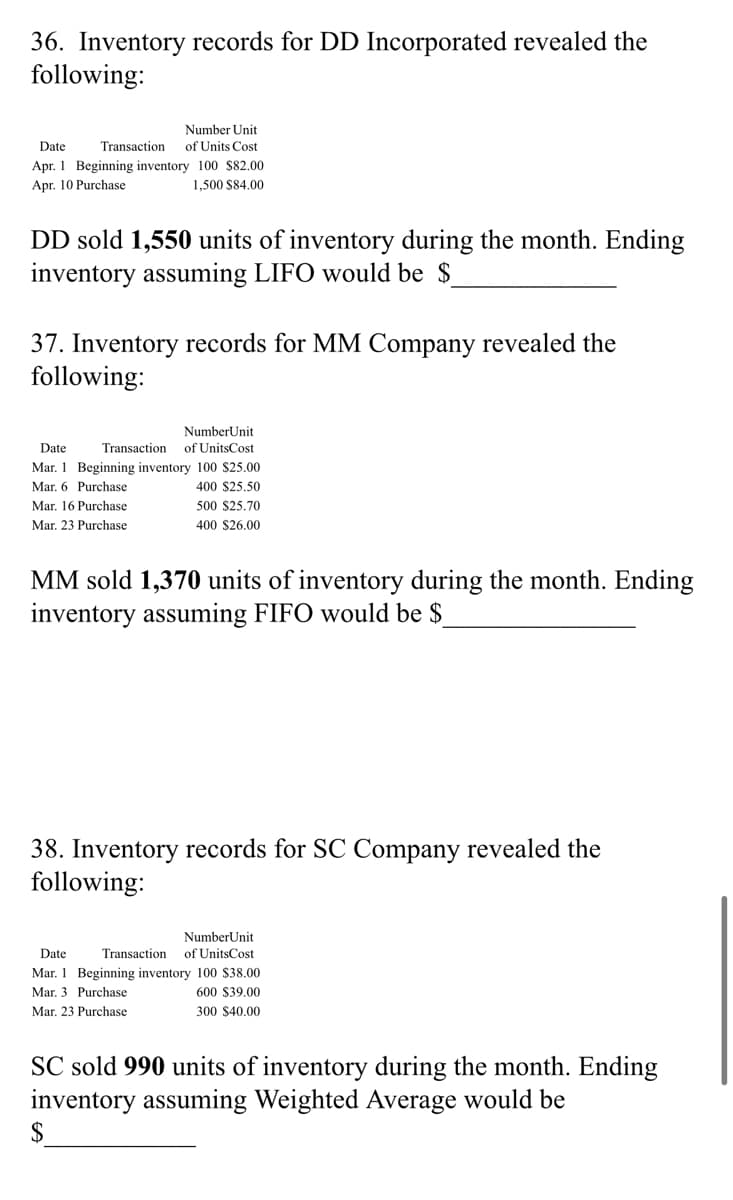 36. Inventory records for DD Incorporated revealed the
following:
Number Unit
Date
Transaction
of Units Cost
Apr. 1 Beginning inventory 100 $82.00
Apr. 10 Purchase
1,500 S84.00
DD sold 1,550 units of inventory during the month. Ending
inventory assuming LIFO would be $
37. Inventory records for MM Company revealed the
following:
NumberUnit
Date
Transaction
of UnitsCost
Mar. 1 Beginning inventory 100 $25.00
Mar. 6 Purchase
400 $25,50
Mar. 16 Purchase
500 $25.70
Mar, 23 Purchase
400 $26.00
MM sold 1,370 units of inventory during the month. Ending
inventory assuming FIFO would be $
38. Inventory records for SC Company revealed the
following:
NumberUnit
Date
Transaction
of UnitsCost
Mar. 1 Beginning inventory 100 $38.00
Mar. 3 Purchase
600 S39.00
Mar. 23 Purchase
300 $40.00
SC sold 990 units of inventory during the month. Ending
inventory assuming Weighted Average would be
2$
