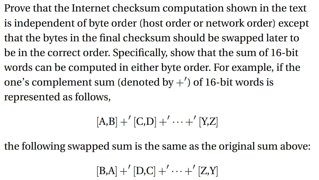 Prove that the Internet checksum computation shown in the text
is independent of byte order (host order or network order) except
that the bytes in the final checksum should be swapped later to
be in the correct order. Specifically, show that the sum of 16-bit
words can be computed in either byte order. For example, if the
one's complement sum (denoted by +') of 16-bit words is
represented as follows,
[A,B] +' [C,D] +' … .. +' [Y,Z]
the following swapped sum is the same as the original sum above:
[B,A] +' [D,C] +' ... +' [Z,Y]