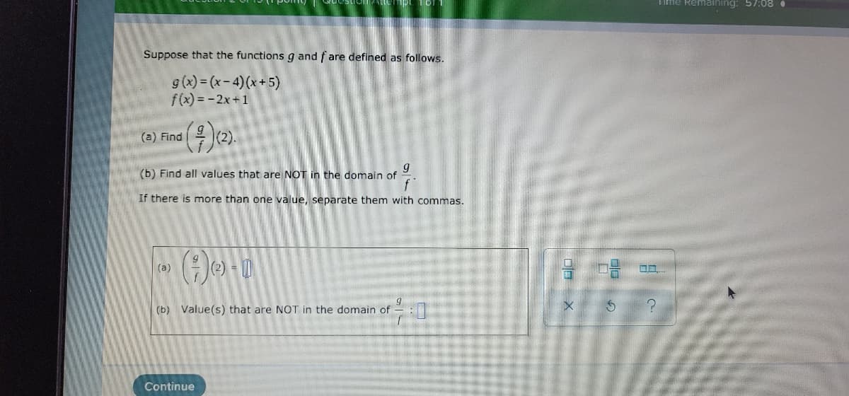 Time Remaining: 57:08
Suppose that the functions g and f are defined as follows.
g(x) = (x- 4)(x+ 5)
f(x) = -2x+1
(a) Find
(b) Find all values that are NOT in the domain of
If there is more than one value, separate them with commas.
(e) - |
(a)
(b) Value(s) that are NOT in the domain of - :
Continue
