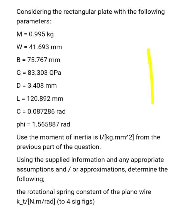 Considering the rectangular plate with the following
parameters:
M = 0.995 kg
W = 41.693 mm
%3D
B = 75.767 mm
G = 83.303 GPa
D = 3.408 mm
L = 120.892 mm
C = 0.087286 rad
phi = 1.565887 rad
Use the moment of inertia is l/[kg.mm^2] from the
previous part of the question.
Using the supplied information and any appropriate
assumptions and / or approximations, determine the
following;
the rotational spring constant of the piano wire
k_t/[N.m/rad] (to 4 sig figs)
