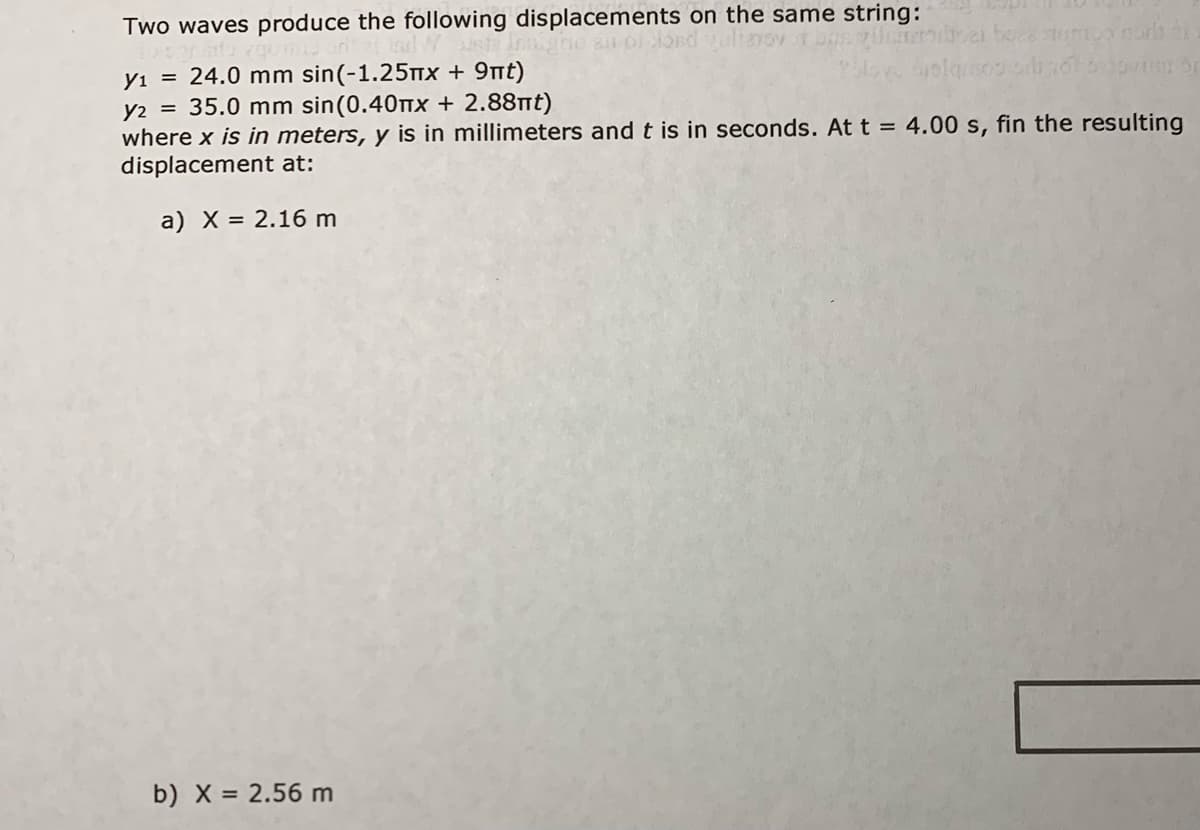 Two waves produce the following displacements on the same string:
ond alianov
yı = 24.0 mm sin(-1.25mX + 9nt)
35.0 mm sin(0.40tx + 2.88nt)
y2
where x is in meters, y is in millimeters and t is in seconds. Att = 4.00 s, fin the resulting
displacement at:
a) X = 2.16 m
b) X = 2.56 m
