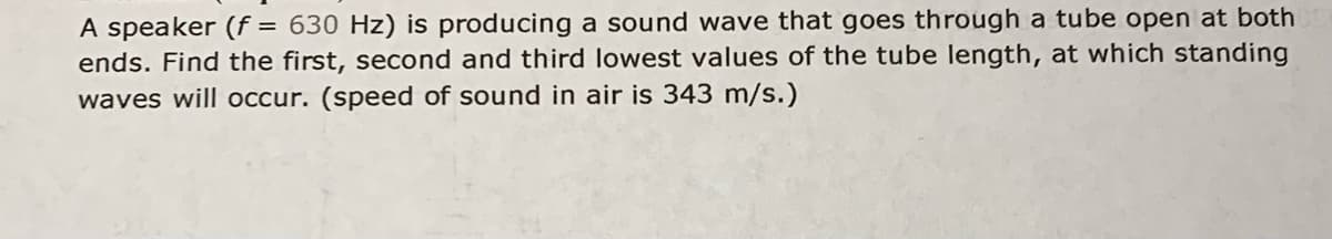 A speaker (f = 630 Hz) is producing a sound wave that goes through a tube open at both
ends. Find the first, second and third lowest values of the tube length, at which standing
waves will occur. (speed of sound in air is 343 m/s.)
