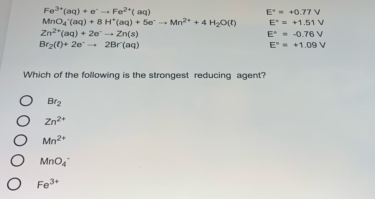 Fe3+(aq) + e¯ →
Fe2*( aq)
E° = +0.77 V
MnO4 (aq) + 8 H*(aq) + 5e¯ – Mn2+ + 4 H2O(E)
Zn2*(aq) + 2e¯ → Zn(s)
E° = +1.51 V
E° = -0.76 V
E° = +1.09 V
Br2(t)+ 2e¯ → 2Br°(aq)
Which of the following is the strongest reducing agent?
Br2
O Zn2+
Mn²+
O MnO4
Fe3+
