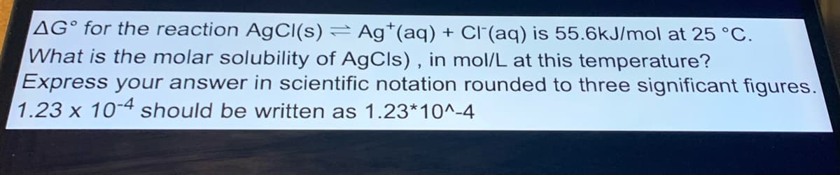 AG° for the reaction AgC((s) = Ag*(aq) + Cl(aq) is 55.6kJ/mol at 25 °C.
What is the molar solubility of AgCls) , in mol/L at this temperature?
Express your answer in scientific notation rounded to three significant figures.
1.23 x 10-4 should be written as 1.23*10^-4
