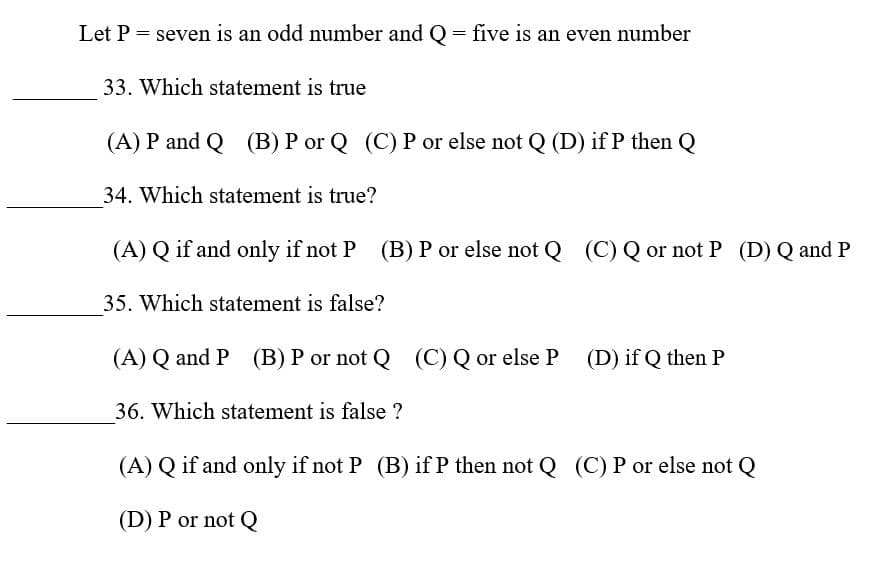 Let P = seven is an odd number and Q
= five is an even number
33. Which statement is true
(A) P and Q (B) P or Q (C) P or else not Q (D) if P then Q
34. Which statement is true?
(A) Q if and only if not P (B) P or else not Q (C) Q or not P (D) Q and P
35. Which statement is false?
(A) Q and P (B) P or not Q (C) Q or else P (D) if Q then P
36. Which statement is false ?
(A) Q if and only if not P (B) if P then not Q (C) P or else not Q
(D) P or not Q
