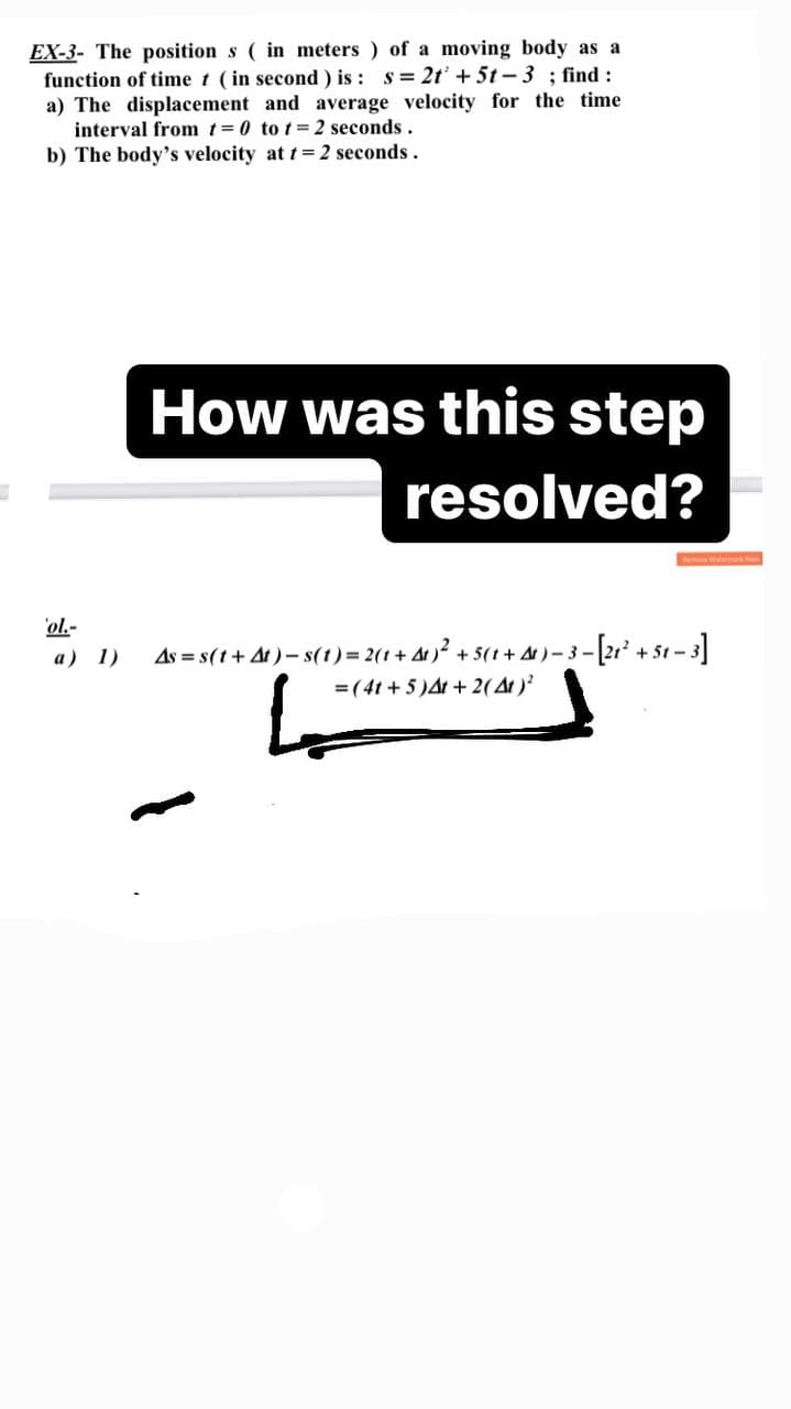 EX-3- The position s ( in meters ) of a moving body as a
function of time t (in second ) is : s= 2t + 5t-3 ; find :
a) The displacement and average velocity for the time
interval from t=0 to t= 2 seconds.
b) The body's velocity at t=2 seconds.
How was this step
resolved?
ol.-
As = s(t+ At) – s(1)= 2(1+ At )² + :
=(4t + 5 )At + 2(At )?
[2" + 51 -3]
a) 1)
5(1 + A)- 3-
