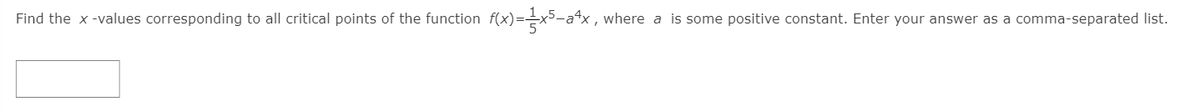 Find the x -values corresponding to all critical points of the function f(x)==x5-a4x, where a is some positive constant. Enter your answer as a comma-separated list.
