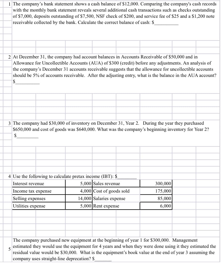 1 The company's bank statement shows a cash balance of $12,000. Comparing the company's cash records
with the monthly bank statement reveals several additional cash transactions such as checks outstanding
of $7,000, deposits outstanding of $7,500, NSF check of $200, and service fee of $25 and a $1,200 note
receivable collected by the bank. Calculate the correct balance of cash: $
2 At December 31, the company had account balances in Accounts Receivable of $50,000 and in
Allowance for Uncollectible Accounts (AUA) of $300 (credit) before any adjustments. An analysis of
the company's December 31 accounts receivable suggests that the allowance for uncollectible accounts
should be 5% of accounts receivable. After the adjusting entry, what is the balance in the AUA account?
2$
3 The company had $30,000 of inventory on December 31, Year 2. During the year they purchased
$650,000 and cost of goods was $640,000. What was the company's beginning inventory for Year 2?
$
4 Use the following to calculate pretax income (IBT): $_
5,000 Sales revenue
Interest revenue
300,000
Income tax expense
4,000 Cost of goods sold
175,000
Selling expenses
14,000 Salaries expense
85,000
Utilities expense
5,000 Rent expense
6,000
The company purchased new equipment at the beginning of year 1 for $300,000. Management
estimated they would use the equipment for 4 years and when they were done using it they estimated the
5
residual value would be $30,000. What is the equipment's book value at the end of year 3 assuming the
company uses straight-line deprecation? $
