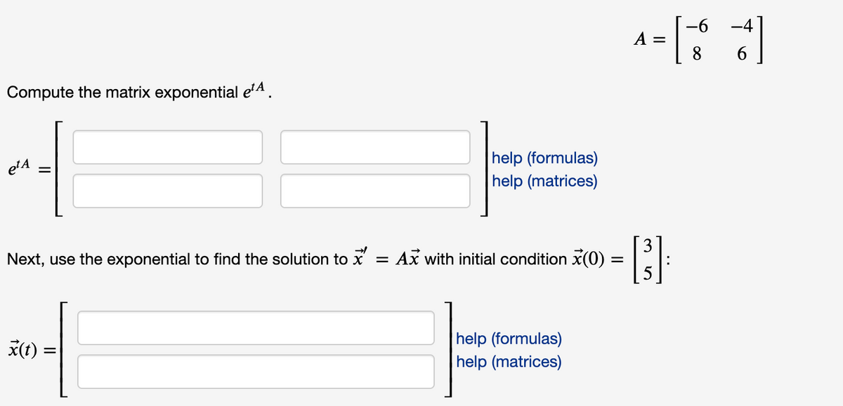 -6 -4
A =
8
Compute the matrix exponential eA.
|help (formulas)
help (matrices)
etA
Next, use the exponential to find the solution to x
3
Ax with initial condition x(0) :
|help (formulas)
help (matrices)
*(t) =
