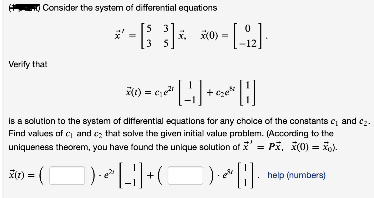 Consider the system of differential equations
3
x,
5
*(0)
Verify that
*(1) = cje|
+ cze8i
is a solution to the system of differential equations for any choice of the constants c1 and c2.
Find values of cq and c2 that solve the given initial value problem. (According to the
uniqueness theorem, you have found the unique solution of x' = Px, x(0) = xo).
x(t) = (
e2t
e8t
help (numbers)
