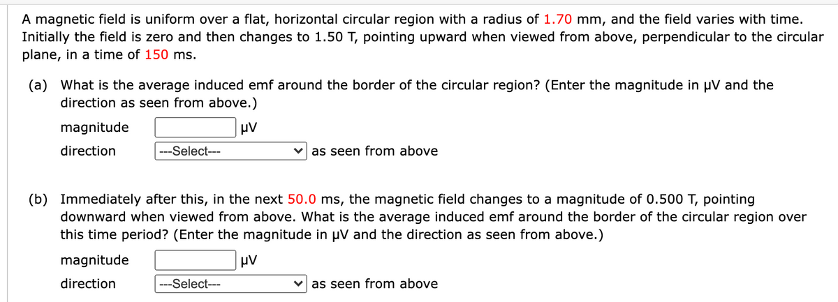 A magnetic field is uniform over a flat, horizontal circular region with a radius of 1.70 mm, and the field varies with time.
Initially the field is zero and then changes to 1.50 T, pointing upward when viewed from above, perpendicular to the circular
plane, in a time of 150 ms.
(a) What is the average induced emf around the border of the circular region? (Enter the magnitude in µV and the
direction as seen from above.)
magnitude
direction
---Select---
as seen from above
(b) Immediately after this, in the next 50.0 ms, the magnetic field changes to a magnitude of 0.500 T, pointing
downward when viewed from above. What is the average induced emf around the border of the circular region over
this time period? (Enter the magnitude in µV and the direction as seen from above.)
magnitude
direction
---Select---
as seen from above
