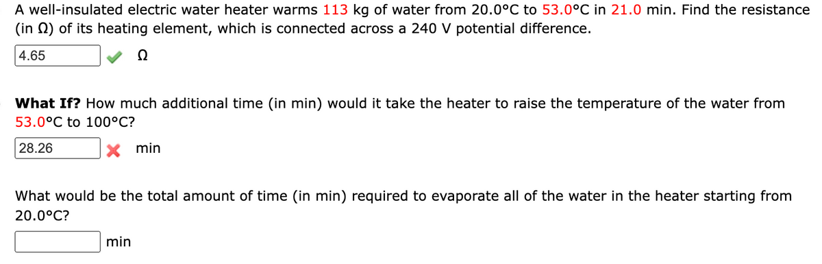 A well-insulated electric water heater warms 113 kg of water from 20.0°C to 53.0°C in 21.0 min. Find the resistance
(in N) of its heating element, which is connected across a 240 V potential difference.
4.65
Ω
What If? How much additional time (in min) would it take the heater to raise the temperature of the water from
53.0°C to 100°C?
28.26
X min
What would be the total amount of time (in min) required to evaporate all of the water in the heater starting from
20.0°C?
min
