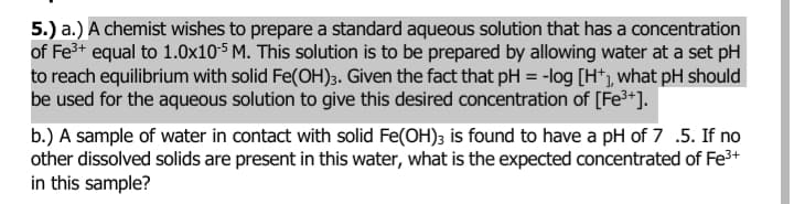 5.) a.) A chemist wishes to prepare a standard aqueous solution that has a concentration
of Fe3+ equal to 1.0x10-5 M. This solution is to be prepared by allowing water at a set pH
to reach equilibrium with solid Fe(OH)3. Given the fact that pH = -log [H*), what pH should
be used for the aqueous solution to give this desired concentration of [Fe³*].
b.) A sample of water in contact with solid Fe(OH); is found to have a pH of 7 .5. If no
other dissolved solids are present in this water, what is the expected concentrated of Fe3+
in this sample?

