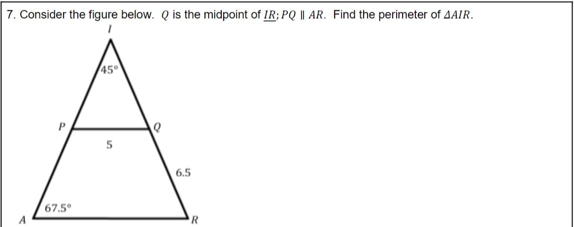 7. Consider the figure below. Q is the midpoint of IR; PQ || AR. Find the perimeter of AAIR.
45°
P
5
6.5
67.5°
A

