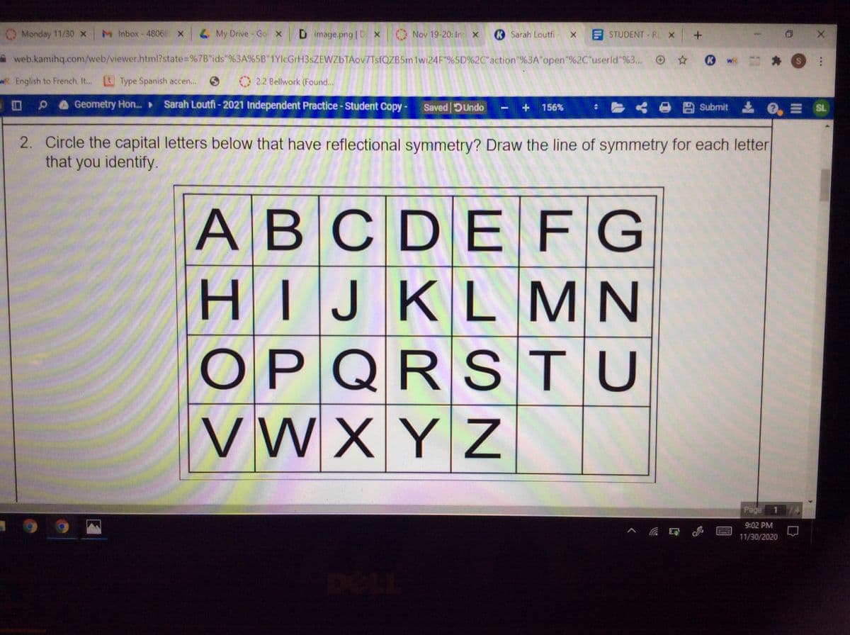 Monday 11/30 x
M Inbox-48068 X
L My Drive - Go X
D image.png | D X
O Nov 19-20: In X
R Sarah Loutfi
E STUDENT -RL X
web.kamihq.com/web/viewer.html?state=%7B"ids"%3A%5B"1YlcGrH3sZEWZbTAov7TsfQZB5m1wi24F"%5D%2C"action"%3A"open"%2C"userld"%3...
O 0 w S:
R English to French, I..
EType Spanish accen...
2.2 Bellwork (Found...
Geometry Hon.. ►
Sarah Loutfi - 2021 Independent Practice - Student Copy-
Saved DUndo
Submit e E SL
156%
2. Circle the capital letters below that have reflectional symmetry? Draw the line of symmetry for each letter
that you identify.
ABCDE F G
HIJKL MN
OPQRS TU
VWXYZ
Page
9:02 PM
11/30/2020
