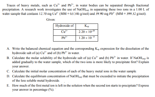 Traces of heavy metals, such as Cu* and Pb", in water bodies can be separated through fractional
precipitation. A research work investigates the use of NaOH(ag) in separating these two ions in a 1.00 L of
water sample that cotains 12.70 mg Cu (MM = 63.546 g/mol) and 39.90 mg Pb (MM = 399.32 g/mol).
Given:
Hydroxide of
Cu
K
2.20 х 10-3
1.20 x 10 15
A. Write the balanced chemical equation and the corresponding Kp expression for the dissolution of the
hydroxide salt of (a) Cư* and of (b) Pb** in water.
B. Calculate the molar solubility of the hydroxide salt of (a) Cu* and (b) Pb in water. If NaOH(a) is
added gradually to the water sample, which of the two ions is more likely to precipitate first? Explain
your answer.
c. Calculate the initial molar concentration of each of the heavy metal ions in the water sample.
D. Calculate the equilibrium concentration of NaOH(a) that must be exceeded to initiate the precipitation
of the less soluble metal hydroxide.
E. How much of the first metal ion is left in the solution when the second ion starts to precipitate? Express
your answer in percentage (%).

