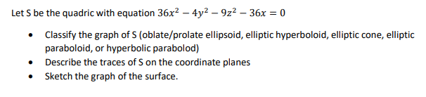 Let S be the quadric with equation 36x² – 4y2 – 9z2 – 36x = 0
Classify the graph of S (oblate/prolate ellipsoid, elliptic hyperboloid, elliptic cone, elliptic
paraboloid, or hyperbolic parabolod)
Describe the traces of S on the coordinate planes
Sketch the graph of the surface.
