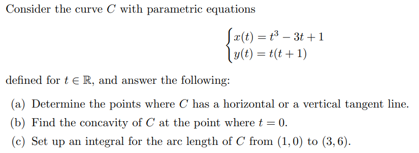 Consider the curve C with parametric equations
Sx(t) = t3 – 3t +1
ly(t) = t(t + 1)
-
defined for t E R, and answer the following:
(a) Determine the points where C has a horizontal or a vertical tangent line.
(b) Find the concavity of C at the point where t = 0.
(c) Set up an integral for the arc length of C from (1,0) to (3, 6).
