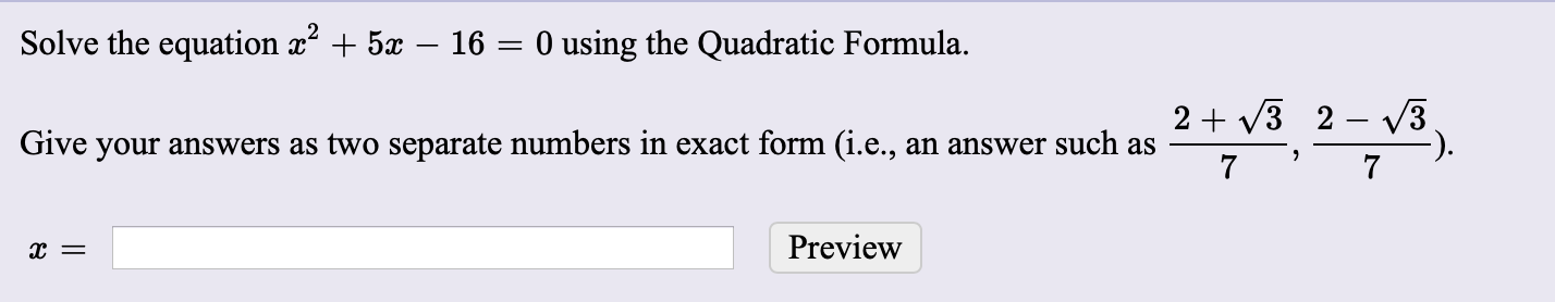 Solve the equation x + 5x – 16 = 0 using the Quadratic Formula.
2 + V3 2 – 3
Give your answers as two separate numbers in exact form (i.e., an answer such as
Preview
